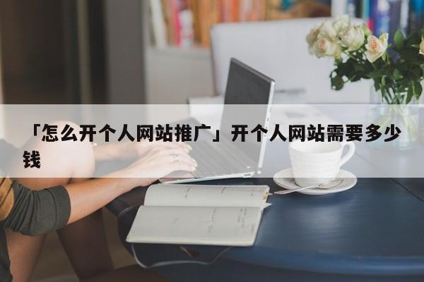 「怎么開(kāi)個(gè)人網(wǎng)站推廣」開(kāi)個(gè)人網(wǎng)站需要多少錢