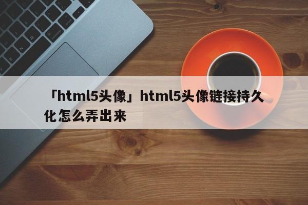 「html5頭像」html5頭像鏈接持久化怎么弄出來(lái)