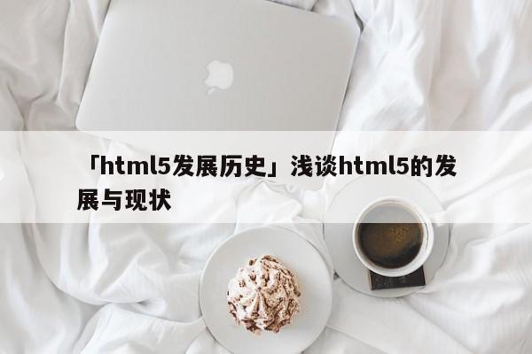 「html5發(fā)展歷史」淺談html5的發(fā)展與現(xiàn)狀