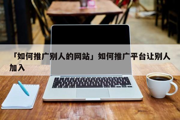 「如何推廣別人的網(wǎng)站」如何推廣平臺(tái)讓別人加入