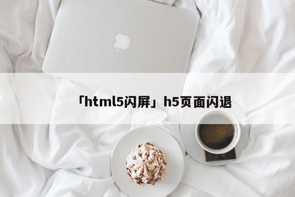 「html5閃屏」h5頁面閃退