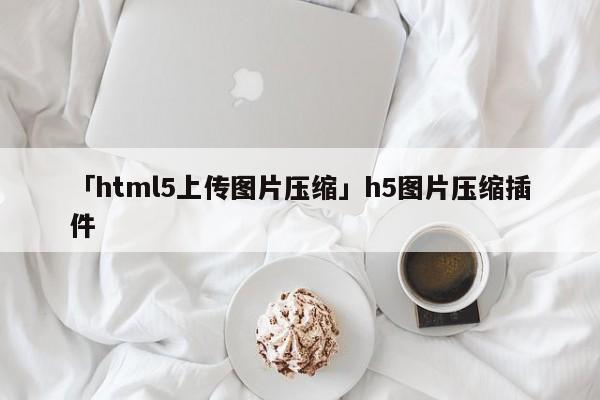 「html5上傳圖片壓縮」h5圖片壓縮插件