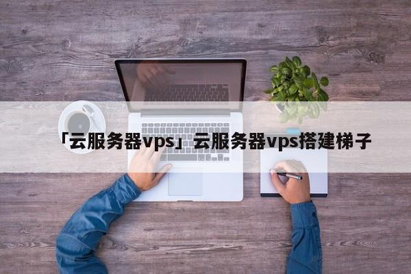 「云服務(wù)器vps」云服務(wù)器vps搭建梯子