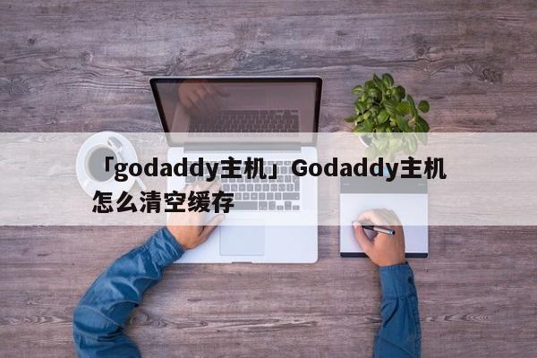 「godaddy主機(jī)」Godaddy主機(jī)怎么清空緩存