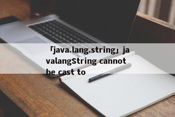 「java.lang.string」javalangString cannot be cast to