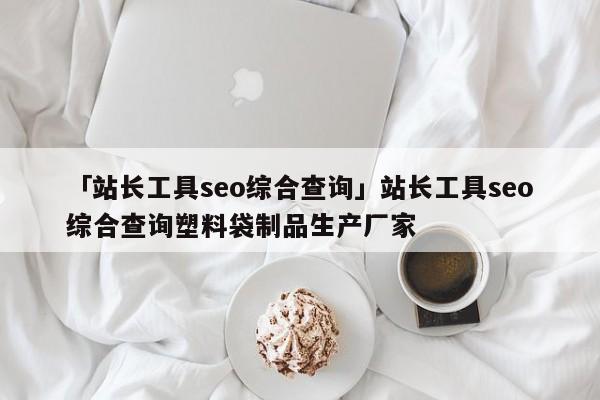 「站長(zhǎng)工具seo綜合查詢(xún)」站長(zhǎng)工具seo綜合查詢(xún)塑料袋制品生產(chǎn)廠家