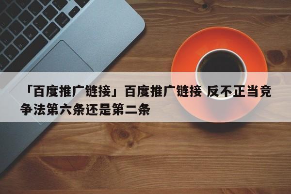 「百度推廣鏈接」百度推廣鏈接 反不正當(dāng)競爭法第六條還是第二條