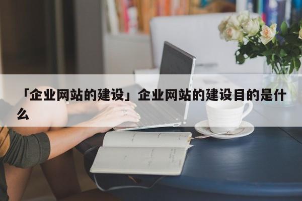 「企業(yè)網(wǎng)站的建設(shè)」企業(yè)網(wǎng)站的建設(shè)目的是什么