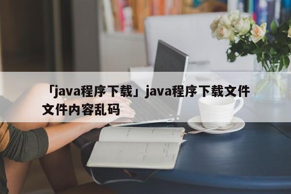 「java程序下載」java程序下載文件文件內(nèi)容亂碼