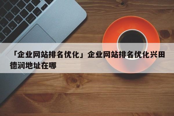 「企業(yè)網(wǎng)站排名優(yōu)化」企業(yè)網(wǎng)站排名優(yōu)化興田德潤地址在哪