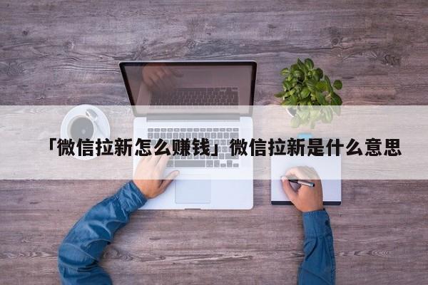 「微信拉新怎么賺錢」微信拉新是什么意思