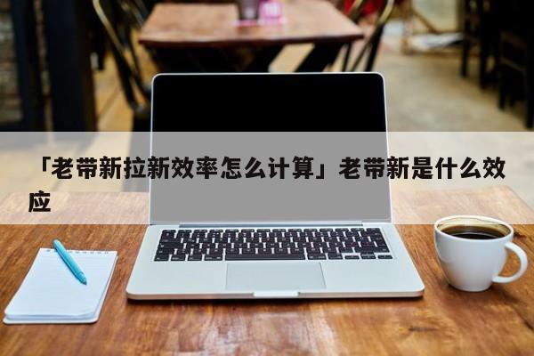 「老帶新拉新效率怎么計算」老帶新是什么效應