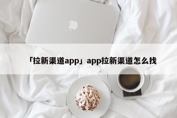 「拉新渠道app」app拉新渠道怎么找