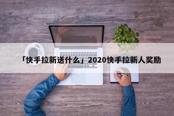 「快手拉新送什么」2020快手拉新人獎勵