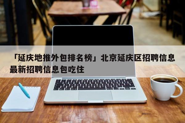 「延慶地推外包排名榜」北京延慶區(qū)招聘信息最新招聘信息包吃住