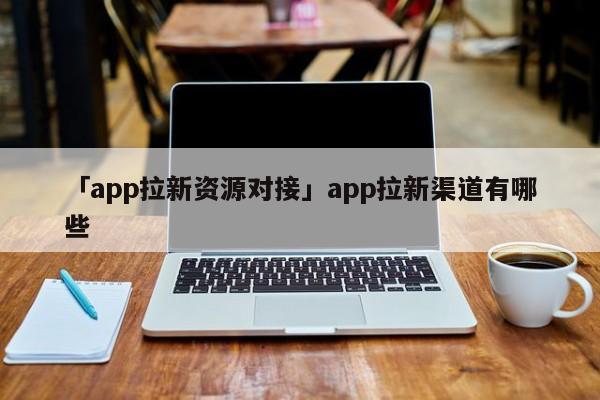 「app拉新資源對(duì)接」app拉新渠道有哪些