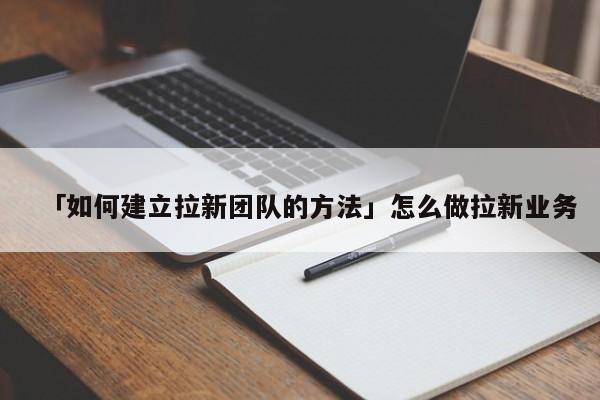 「如何建立拉新團(tuán)隊(duì)的方法」怎么做拉新業(yè)務(wù)