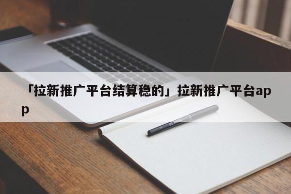 「拉新推廣平臺結算穩(wěn)的」拉新推廣平臺app