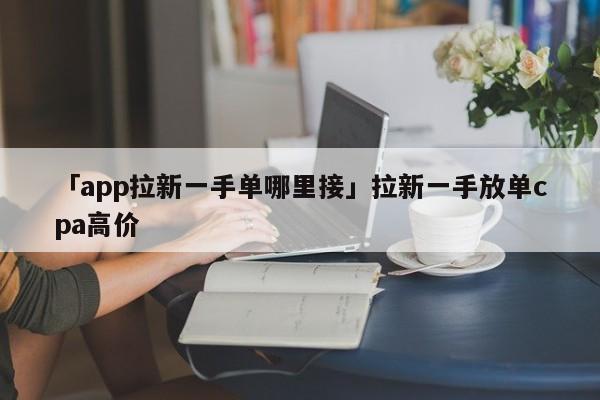 「app拉新一手單哪里接」拉新一手放單cpa高價(jià)