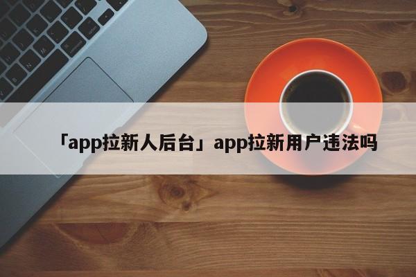 「app拉新人后臺(tái)」app拉新用戶違法嗎