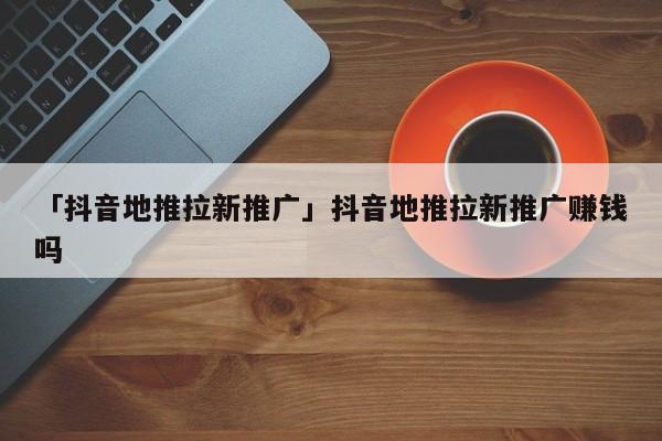 「抖音地推拉新推廣」抖音地推拉新推廣賺錢嗎