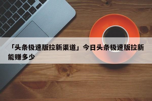 「頭條極速版拉新渠道」今日頭條極速版拉新能賺多少