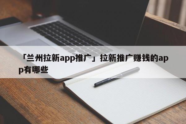 「蘭州拉新app推廣」拉新推廣賺錢的app有哪些