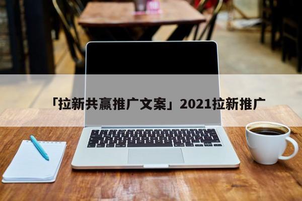 「拉新共贏推廣文案」2021拉新推廣