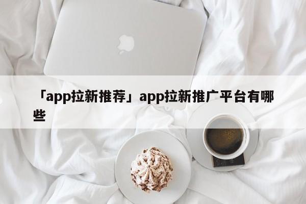 「app拉新推薦」app拉新推廣平臺(tái)有哪些