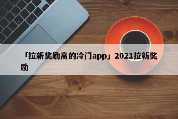 「拉新獎勵高的冷門app」2021拉新獎勵