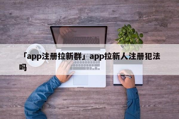 「app注冊拉新群」app拉新人注冊犯法嗎