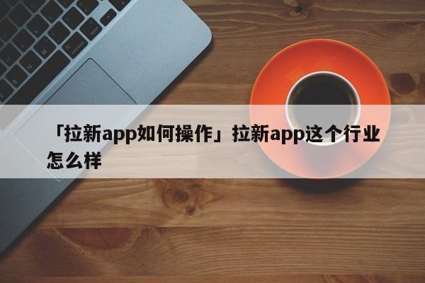 「拉新app如何操作」拉新app這個行業(yè)怎么樣