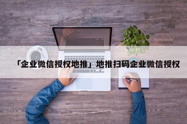 「企業(yè)微信授權(quán)地推」地推掃碼企業(yè)微信授權(quán)