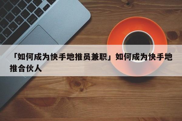 「如何成為快手地推員兼職」如何成為快手地推合伙人