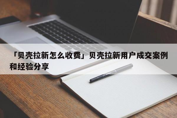 「貝殼拉新怎么收費」貝殼拉新用戶成交案例和經(jīng)驗分享