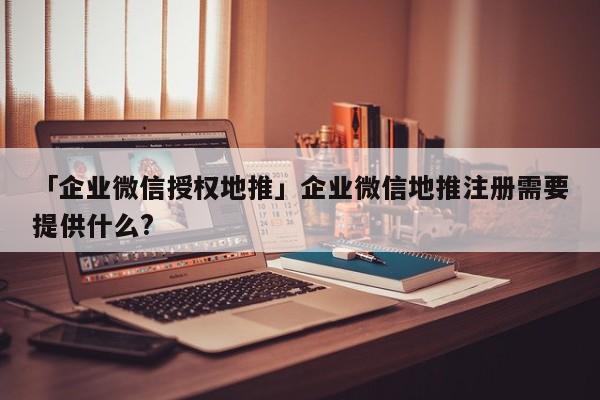 「企業(yè)微信授權(quán)地推」企業(yè)微信地推注冊(cè)需要提供什么?