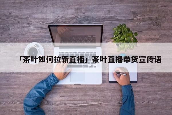 「茶葉如何拉新直播」茶葉直播帶貨宣傳語(yǔ)