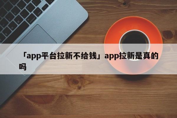 「app平臺(tái)拉新不給錢」app拉新是真的嗎