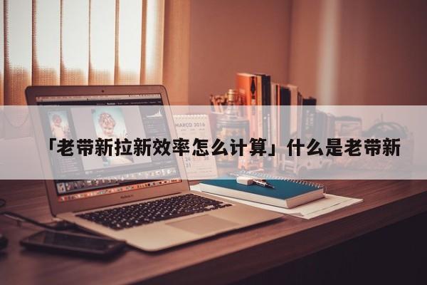 「老帶新拉新效率怎么計算」什么是老帶新