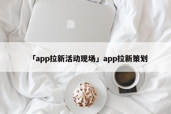 「app拉新活動現(xiàn)場」app拉新策劃