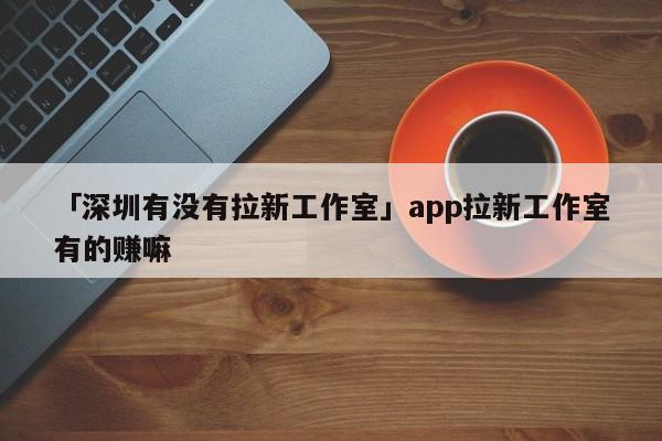 「深圳有沒有拉新工作室」app拉新工作室有的賺嘛