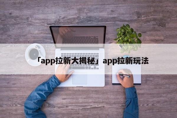 「app拉新大揭秘」app拉新玩法