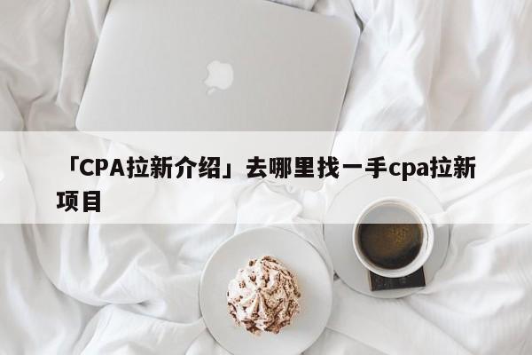 「CPA拉新介紹」去哪里找一手cpa拉新項目