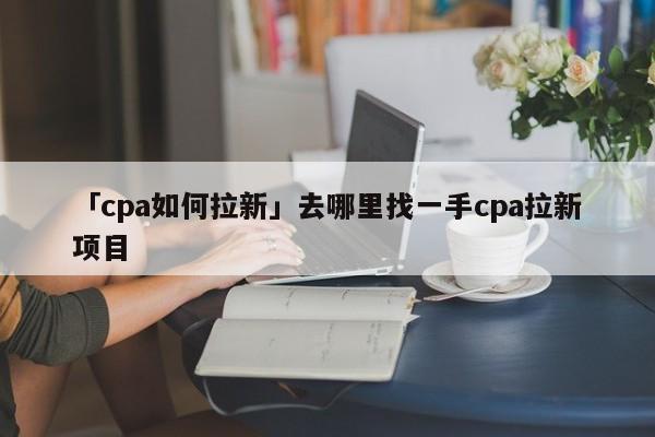 「cpa如何拉新」去哪里找一手cpa拉新項(xiàng)目