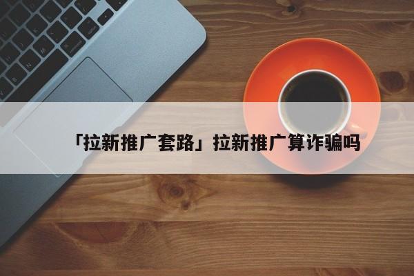 「拉新推廣套路」拉新推廣算詐騙嗎