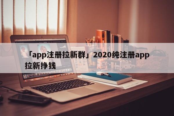 「app注冊(cè)拉新群」2020純注冊(cè)app拉新掙錢