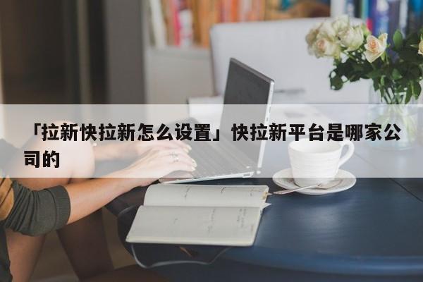 「拉新快拉新怎么設置」快拉新平臺是哪家公司的