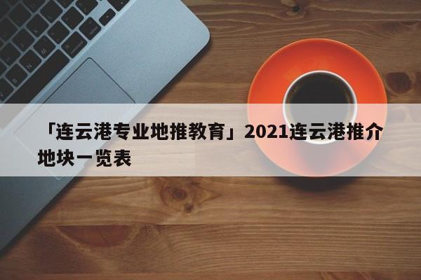 「連云港專(zhuān)業(yè)地推教育」2021連云港推介地塊一覽表